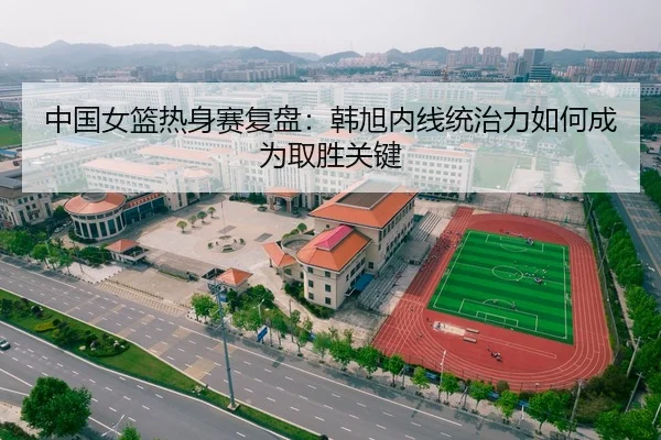 中国女篮热身赛复盘：韩旭内线统治力如何成为取胜关键